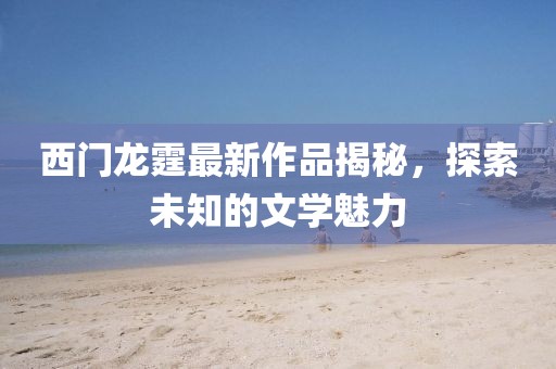 西门龙霆最新作品揭秘，探索未知的文学魅力