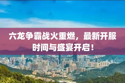 六龙争霸战火重燃，最新开服时间与盛宴开启！