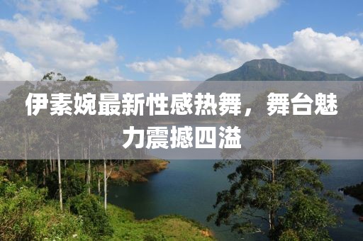 伊素婉最新性感热舞，舞台魅力震撼四溢