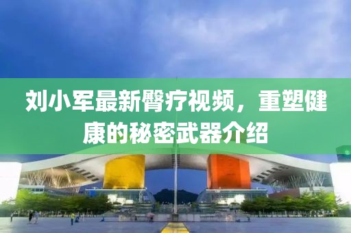 刘小军最新臀疗视频，重塑健康的秘密武器介绍