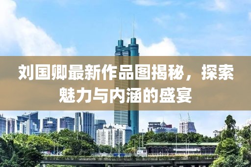 刘国卿最新作品图揭秘，探索魅力与内涵的盛宴