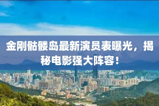 金刚骷髅岛最新演员表曝光，揭秘电影强大阵容！