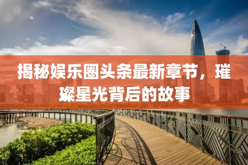 揭秘娱乐圈头条最新章节，璀璨星光背后的故事