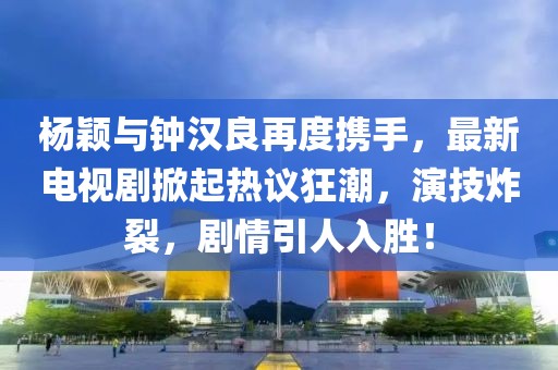 杨颖与钟汉良再度携手，最新电视剧掀起热议狂潮，演技炸裂，剧情引人入胜！