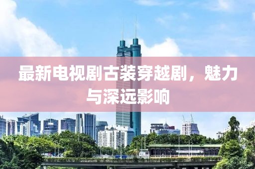 最新电视剧古装穿越剧，魅力与深远影响