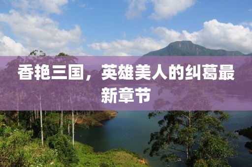 香艳三国，英雄美人的纠葛最新章节