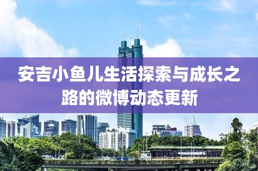 安吉小鱼儿生活探索与成长之路的微博动态更新