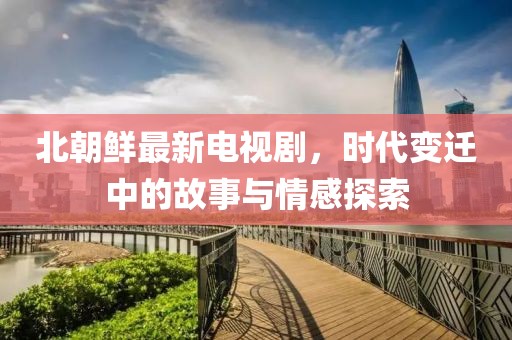 北朝鲜最新电视剧，时代变迁中的故事与情感探索