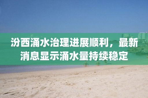 汾西涌水治理进展顺利，最新消息显示涌水量持续稳定