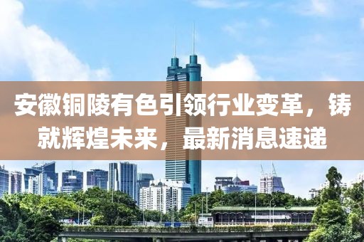 安徽铜陵有色引领行业变革，铸就辉煌未来，最新消息速递