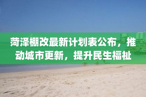 菏泽棚改最新计划表公布，推动城市更新，提升民生福祉