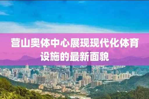 营山奥体中心展现现代化体育设施的最新面貌