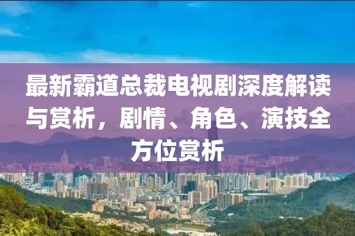 最新霸道总裁电视剧深度解读与赏析，剧情、角色、演技全方位赏析