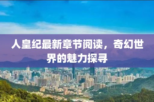 人皇纪最新章节阅读，奇幻世界的魅力探寻