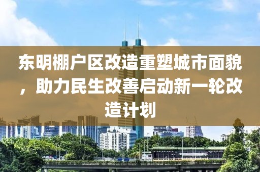 东明棚户区改造重塑城市面貌，助力民生改善启动新一轮改造计划