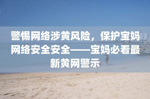 警惕网络涉黄风险，保护宝妈网络安全安全——宝妈必看最新黄网警示