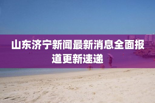 山东济宁新闻最新消息全面报道更新速递