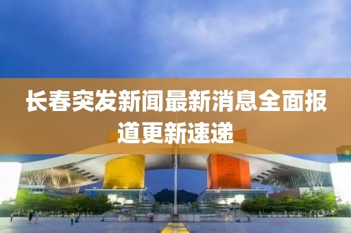 长春突发新闻最新消息全面报道更新速递