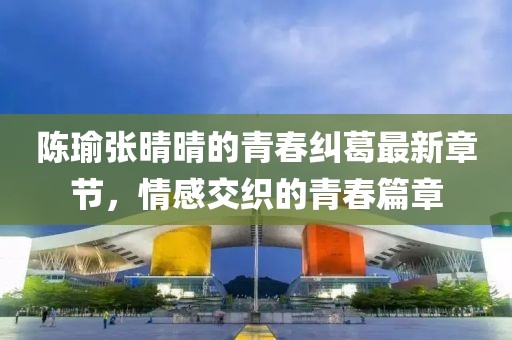 陈瑜张晴晴的青春纠葛最新章节，情感交织的青春篇章