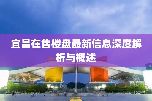 宜昌在售楼盘最新信息深度解析与概述