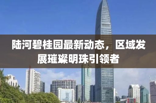 陆河碧桂园最新动态，区域发展璀璨明珠引领者