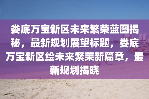 娄底万宝新区未来繁荣蓝图揭秘，最新规划展望标题，娄底万宝新区绘未来繁荣新篇章，最新规划揭晓