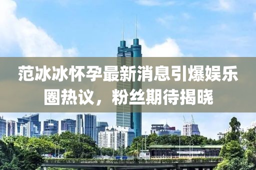 范冰冰怀孕最新消息引爆娱乐圈热议，粉丝期待揭晓