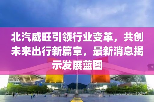 北汽威旺引领行业变革，共创未来出行新篇章，最新消息揭示发展蓝图