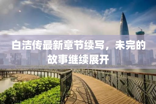 白洁传最新章节续写，未完的故事继续展开