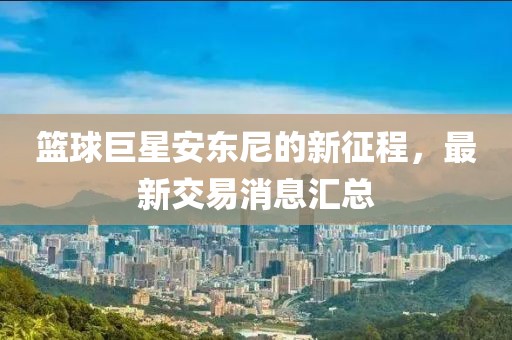 篮球巨星安东尼的新征程，最新交易消息汇总