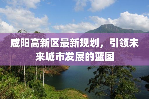 咸阳高新区最新规划，引领未来城市发展的蓝图