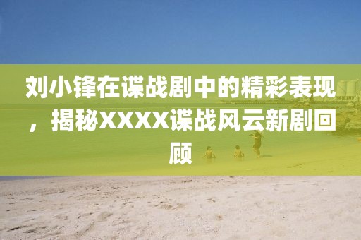 刘小锋在谍战剧中的精彩表现，揭秘XXXX谍战风云新剧回顾