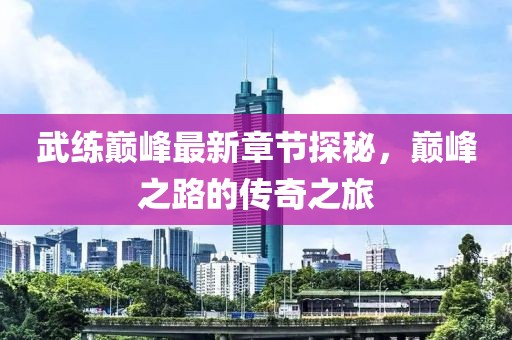 武练巅峰最新章节探秘，巅峰之路的传奇之旅