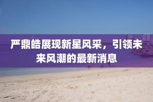 严鼎皓展现新星风采，引领未来风潮的最新消息