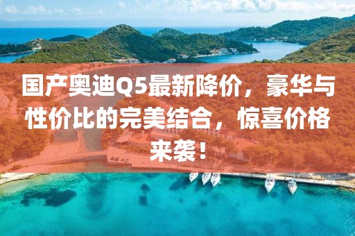 国产奥迪Q5最新降价，豪华与性价比的完美结合，惊喜价格来袭！