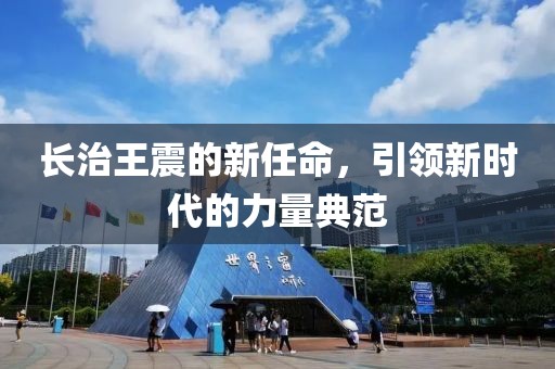 长治王震的新任命，引领新时代的力量典范