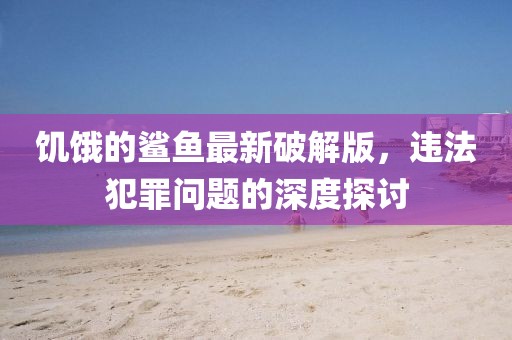 饥饿的鲨鱼最新破解版，违法犯罪问题的深度探讨