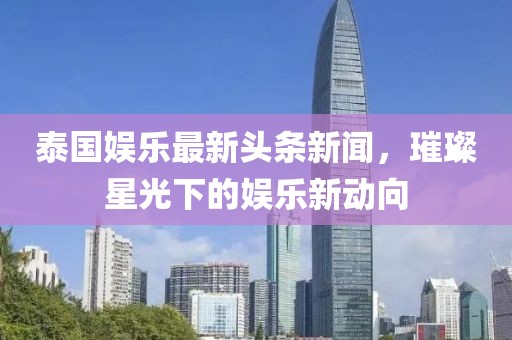 泰国娱乐最新头条新闻，璀璨星光下的娱乐新动向