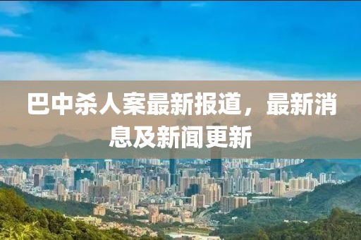 巴中杀人案最新报道，最新消息及新闻更新