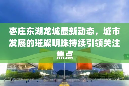 枣庄东湖龙城最新动态，城市发展的璀璨明珠持续引领关注焦点
