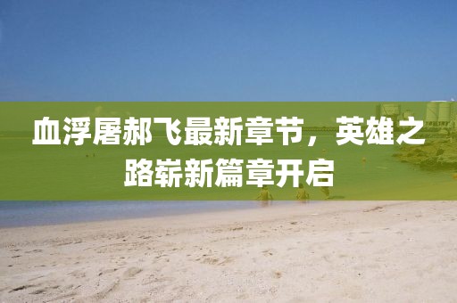 血浮屠郝飞最新章节，英雄之路崭新篇章开启