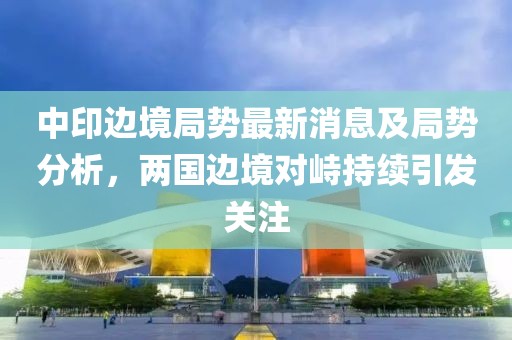 中印边境局势最新消息及局势分析，两国边境对峙持续引发关注