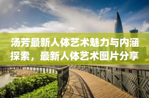 汤芳最新人体艺术魅力与内涵探索，最新人体艺术图片分享