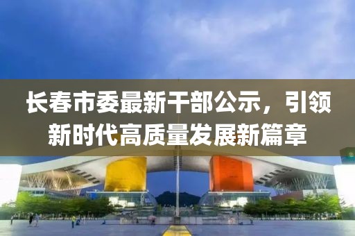 长春市委最新干部公示，引领新时代高质量发展新篇章