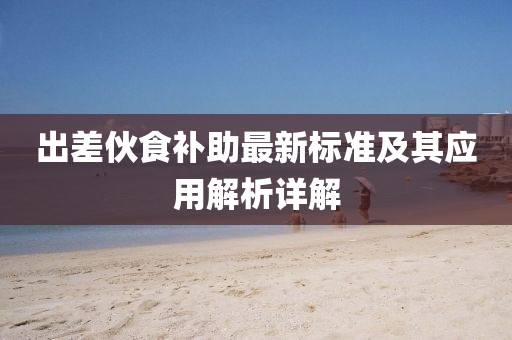 出差伙食补助最新标准及其应用解析详解