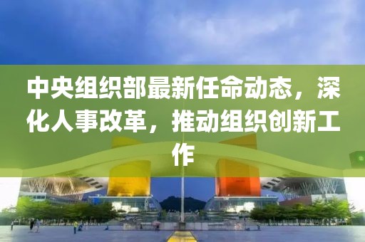 中央组织部最新任命动态，深化人事改革，推动组织创新工作