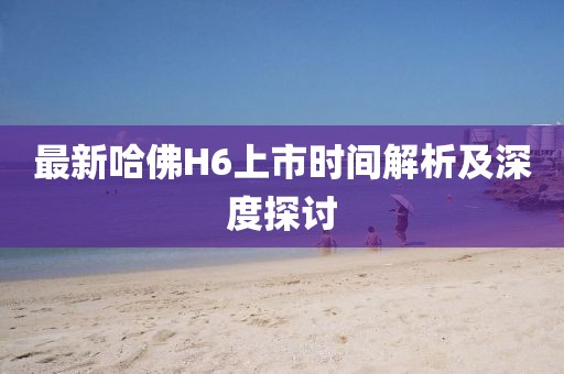 最新哈佛H6上市时间解析及深度探讨