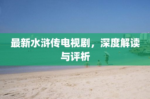 最新水浒传电视剧，深度解读与评析
