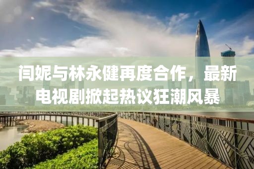 闫妮与林永健再度合作，最新电视剧掀起热议狂潮风暴