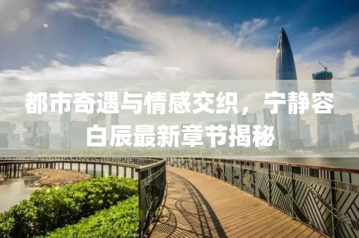都市奇遇与情感交织，宁静容白辰最新章节揭秘